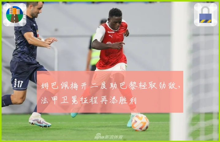 姆巴佩梅开二度助巴黎轻取劲敌，法甲卫冕征程再添胜利