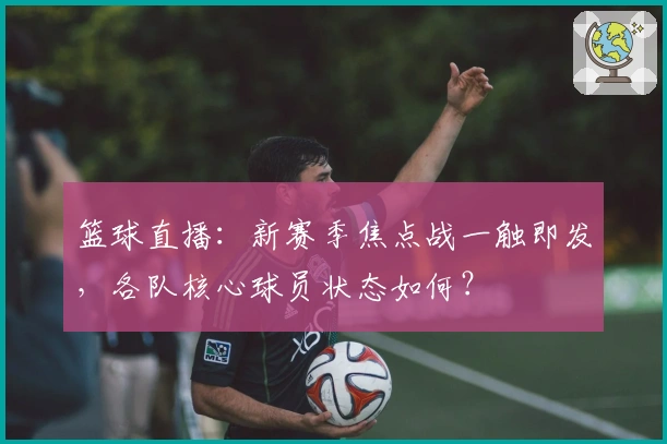 篮球直播:新赛季焦点战一触即发,各队核心球员状态如何?