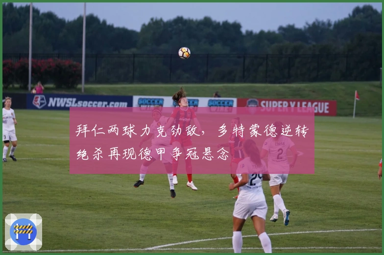 拜仁两球力克劲敌，多特蒙德逆转绝杀再现德甲争冠悬念