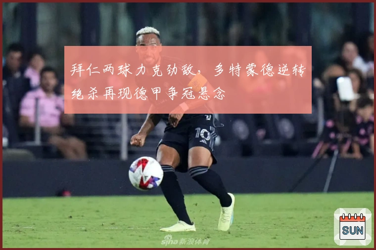 拜仁两球力克劲敌，多特蒙德逆转绝杀再现德甲争冠悬念