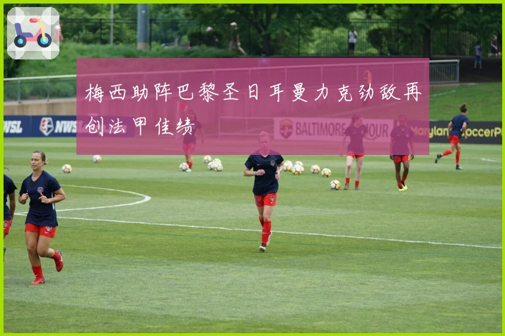 梅西助阵巴黎圣日耳曼力克劲敌再创法甲佳绩