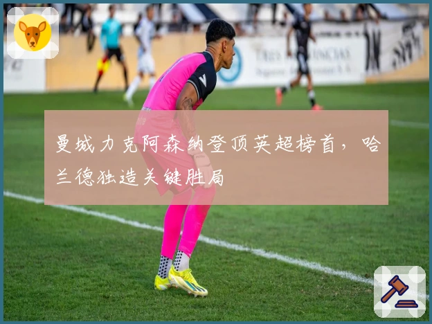 曼城力克阿森纳登顶英超榜首,哈兰德独造关键胜局