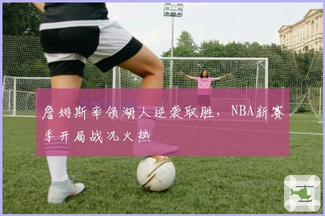 詹姆斯率领湖人逆袭取胜，NBA新赛季开局战况火热