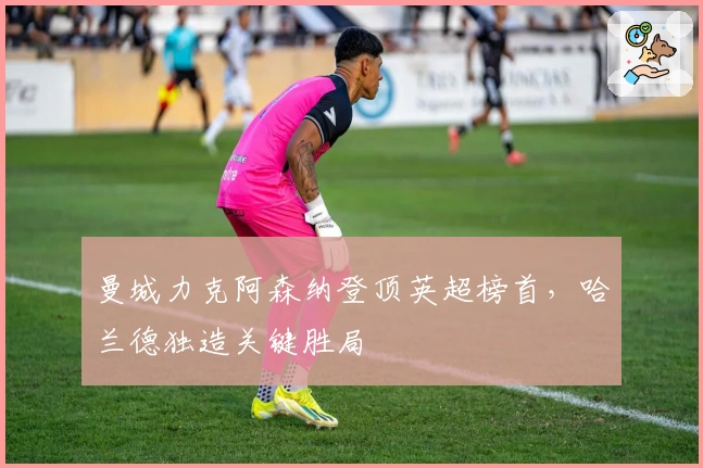 曼城力克阿森纳登顶英超榜首，哈兰德独造关键胜局